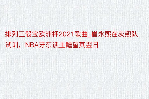 排列三骰宝欧洲杯2021歌曲_崔永熙在灰熊队试训，NBA牙东谈主瞻望其翌日