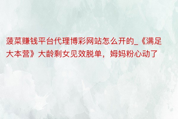 菠菜赚钱平台代理博彩网站怎么开的_《满足大本营》大龄剩女见效脱单，姆妈粉心动了
