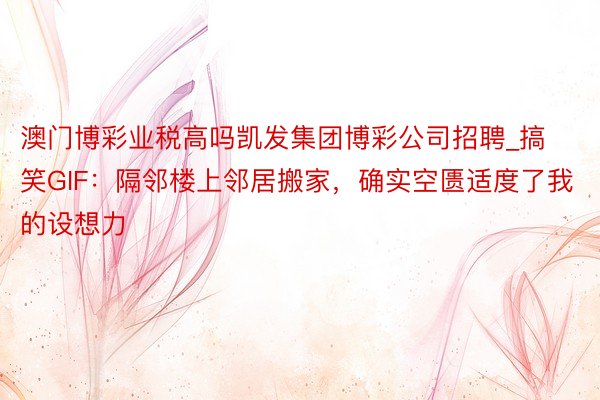 澳门博彩业税高吗凯发集团博彩公司招聘_搞笑GIF：隔邻楼上邻居搬家，确实空匮适度了我的设想力