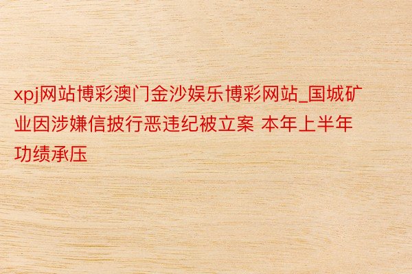 xpj网站博彩澳门金沙娱乐博彩网站_国城矿业因涉嫌信披行恶违纪被立案 本年上半年功绩承压